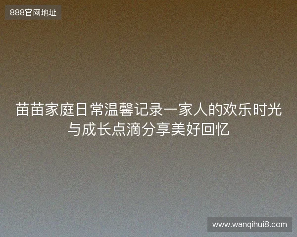 苗苗家庭日常温馨记录一家人的欢乐时光与成长点滴分享美好回忆 苗苗家庭日常温馨记录一家人的欢乐时光与成长点滴分享美好回忆